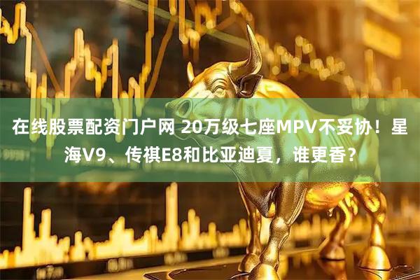 在线股票配资门户网 20万级七座MPV不妥协！星海V9、传祺E8和比亚迪夏，谁更香？