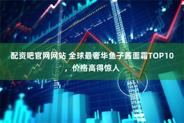 配资吧官网网站 全球最奢华鱼子酱面霜TOP10，价格高得惊人
