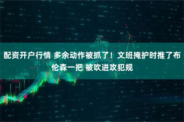 配资开户行情 多余动作被抓了！文班掩护时推了布伦森一把 被吹进攻犯规
