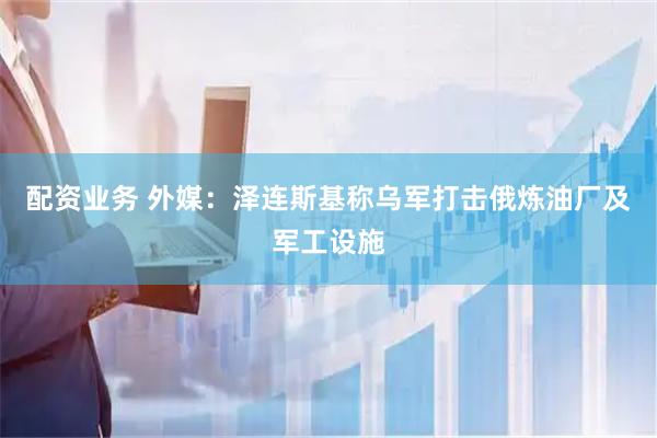 配资业务 外媒：泽连斯基称乌军打击俄炼油厂及军工设施
