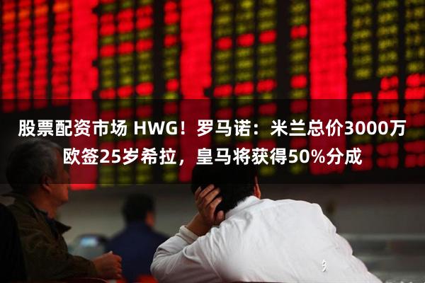 股票配资市场 HWG！罗马诺：米兰总价3000万欧签25岁希拉，皇马将获得50%分成