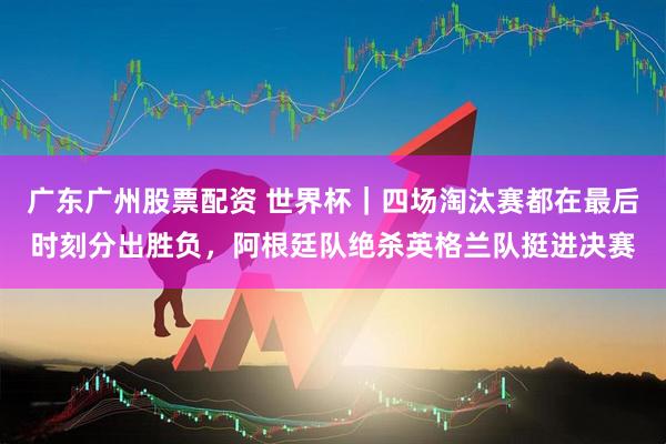 广东广州股票配资 世界杯｜四场淘汰赛都在最后时刻分出胜负，阿根廷队绝杀英格兰队挺进决赛