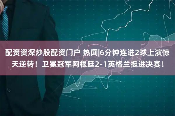 配资资深炒股配资门户 热闻|6分钟连进2球上演惊天逆转！卫冕冠军阿根廷2-1英格兰挺进决赛！