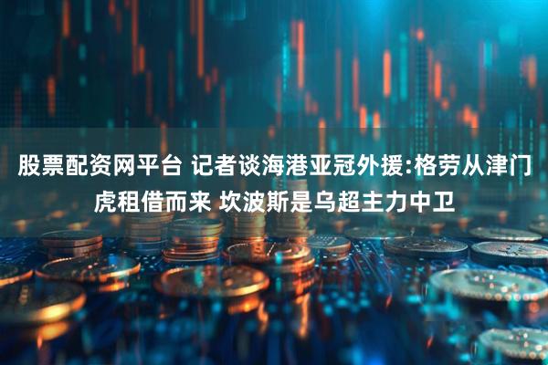 股票配资网平台 记者谈海港亚冠外援:格劳从津门虎租借而来 坎波斯是乌超主力中卫