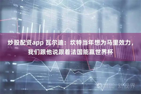 炒股配资app 瓦尔迪：坎特当年想为马里效力，我们跟他说跟着法国能赢世界杯