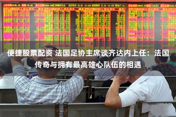 便捷股票配资 法国足协主席谈齐达内上任：法国传奇与拥有最高雄心队伍的相遇