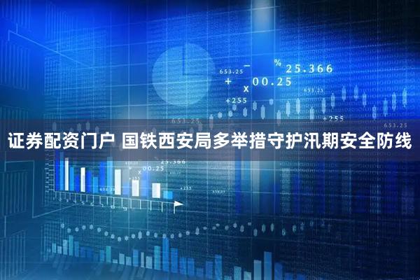 证券配资门户 国铁西安局多举措守护汛期安全防线