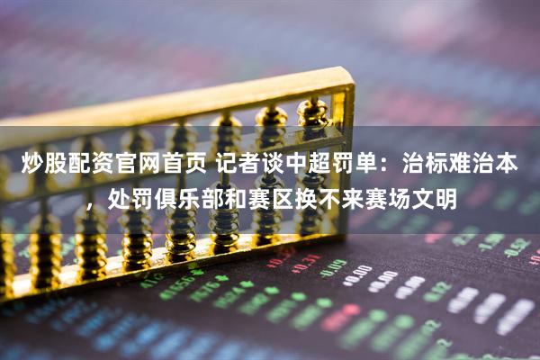 炒股配资官网首页 记者谈中超罚单：治标难治本，处罚俱乐部和赛区换不来赛场文明