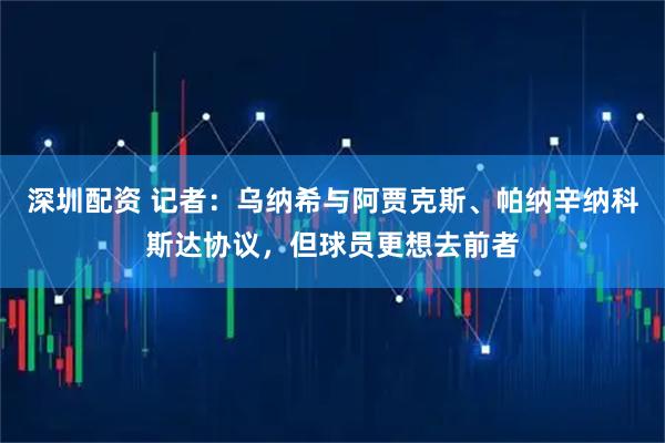 深圳配资 记者：乌纳希与阿贾克斯、帕纳辛纳科斯达协议，但球员更想去前者
