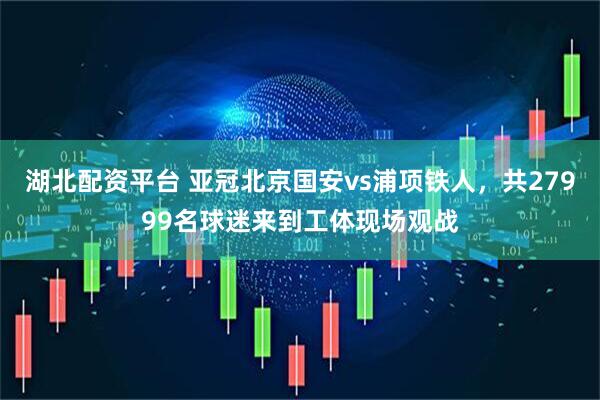 湖北配资平台 亚冠北京国安vs浦项铁人，共27999名球迷来到工体现场观战