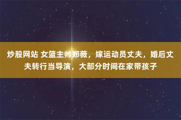 炒股网站 女篮主帅郑薇，嫁运动员丈夫，婚后丈夫转行当导演，大部分时间在家带孩子