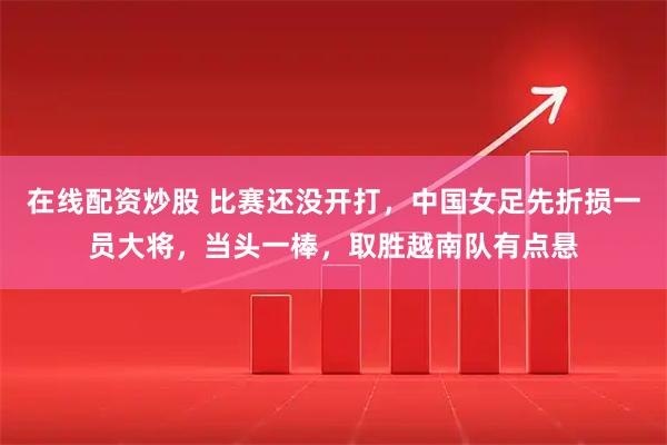 在线配资炒股 比赛还没开打，中国女足先折损一员大将，当头一棒，取胜越南队有点悬