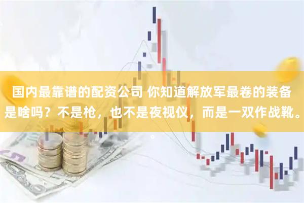 国内最靠谱的配资公司 你知道解放军最卷的装备是啥吗？不是枪，也不是夜视仪，而是一双作战靴。